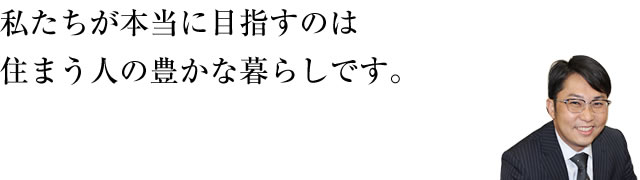 私たちが本当に目指すのは住まう人の豊かな暮らしです。