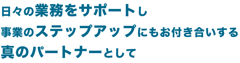 日々の業務をサポートし事業のステップアップにもお付き合いする真のパートナーとして